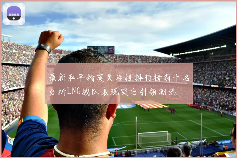 最新和平精英灵活性排行榜前十名分析LNG战队表现突出引领潮流