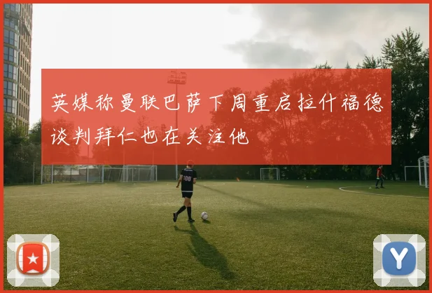 英媒称曼联巴萨下周重启拉什福德谈判拜仁也在关注他