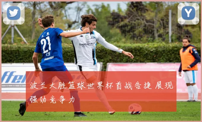 波兰大胜篮球世界杯首战告捷 展现强劲竞争力