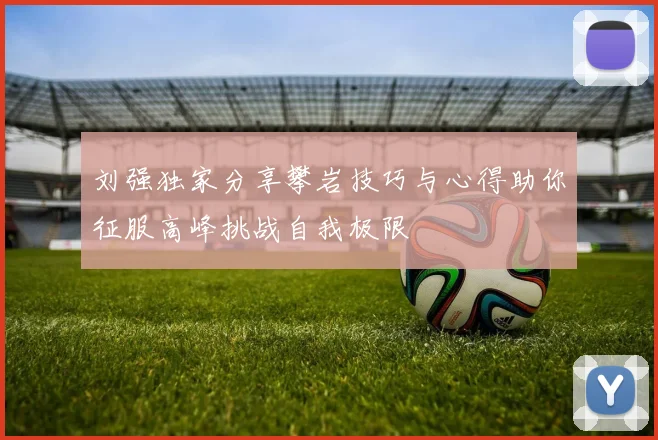 刘强独家分享攀岩技巧与心得助你征服高峰挑战自我极限