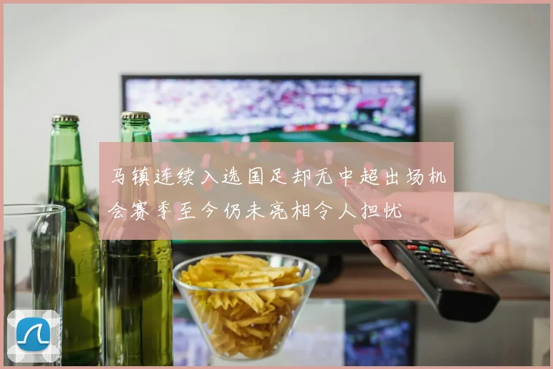马镇连续入选国足却无中超出场机会赛季至今仍未亮相令人担忧