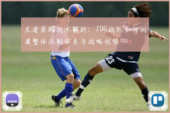 王者荣耀战术解析：JDG战队如何构建整体压制体系与战略优势