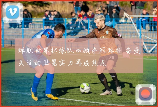 蝉联世界杯球队回顾夺冠路径 备受关注的卫冕实力再成焦点